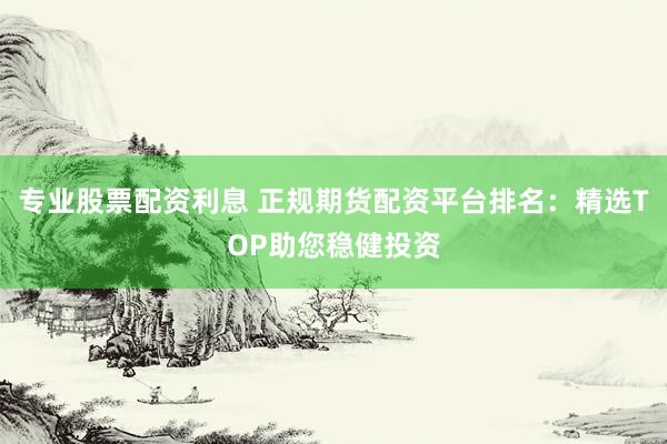 专业股票配资利息 正规期货配资平台排名：精选TOP助您稳健投资
