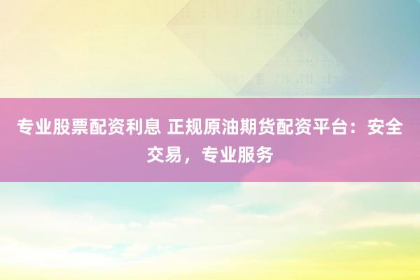 专业股票配资利息 正规原油期货配资平台：安全交易，专业服务