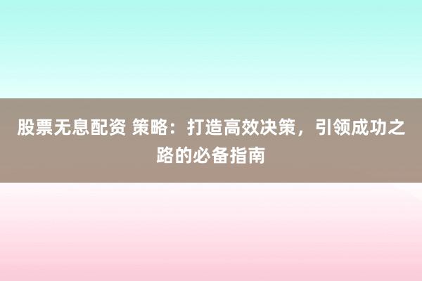 股票无息配资 策略：打造高效决策，引领成功之路的必备指南