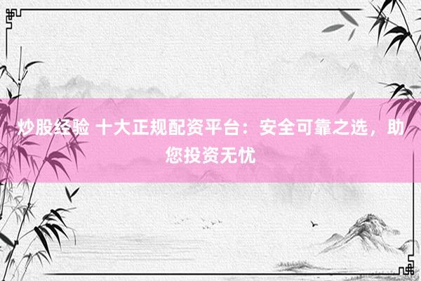 炒股经验 十大正规配资平台：安全可靠之选，助您投资无忧