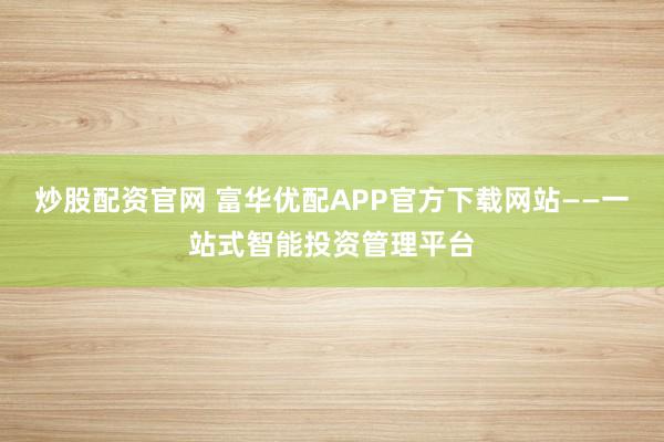 炒股配资官网 富华优配APP官方下载网站——一站式智能投资管理平台