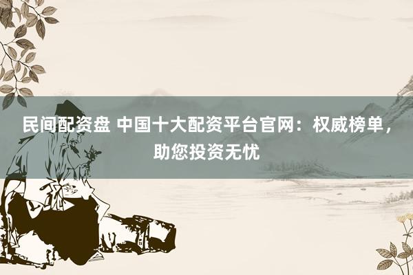 民间配资盘 中国十大配资平台官网：权威榜单，助您投资无忧