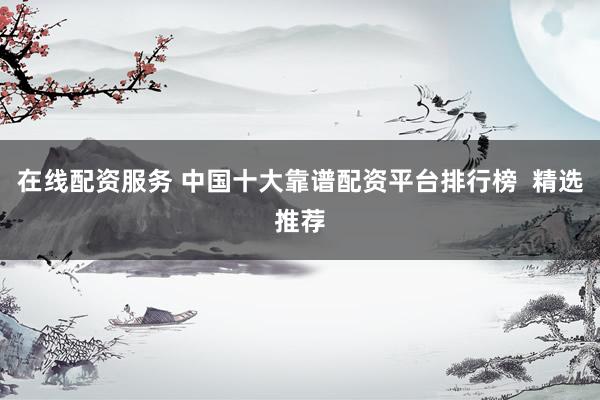 在线配资服务 中国十大靠谱配资平台排行榜  精选推荐
