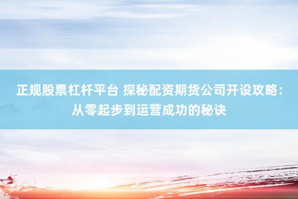 正规股票杠杆平台 探秘配资期货公司开设攻略：从零起步到运营成功的秘诀