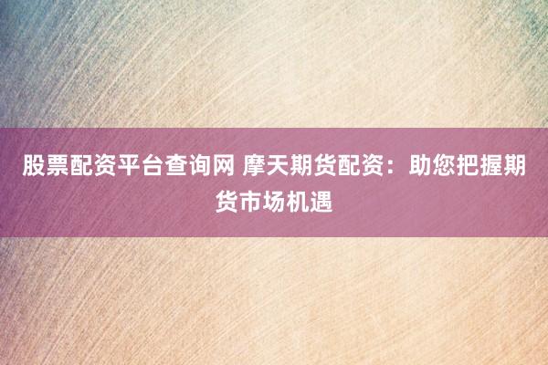 股票配资平台查询网 摩天期货配资：助您把握期货市场机遇