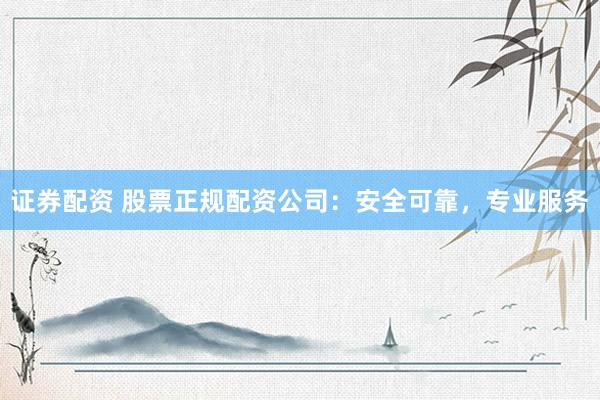 证券配资 股票正规配资公司：安全可靠，专业服务