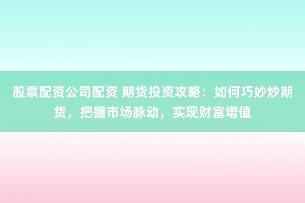 股票配资公司配资 期货投资攻略：如何巧妙炒期货，把握市场脉动，实现财富增值