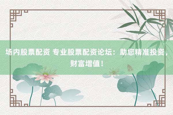 场内股票配资 专业股票配资论坛：助您精准投资，财富增值！