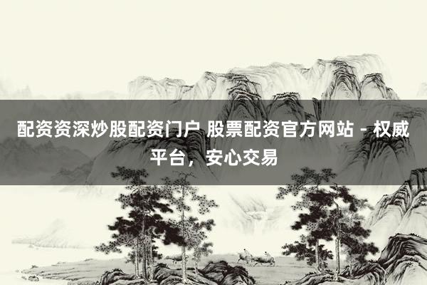 配资资深炒股配资门户 股票配资官方网站 - 权威平台，安心交易