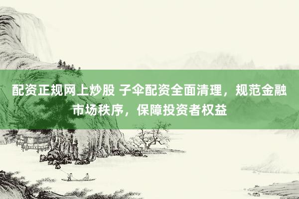 配资正规网上炒股 子伞配资全面清理，规范金融市场秩序，保障投资者权益