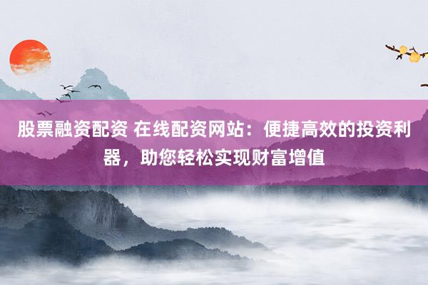 股票融资配资 在线配资网站：便捷高效的投资利器，助您轻松实现财富增值
