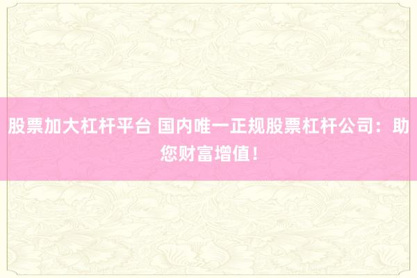 股票加大杠杆平台 国内唯一正规股票杠杆公司：助您财富增值！