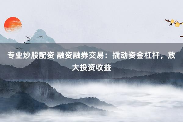 专业炒股配资 融资融券交易：撬动资金杠杆，放大投资收益