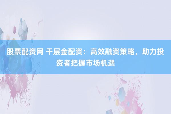 股票配资网 干层金配资：高效融资策略，助力投资者把握市场机遇