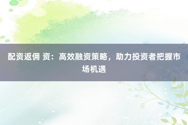 配资返佣 资：高效融资策略，助力投资者把握市场机遇