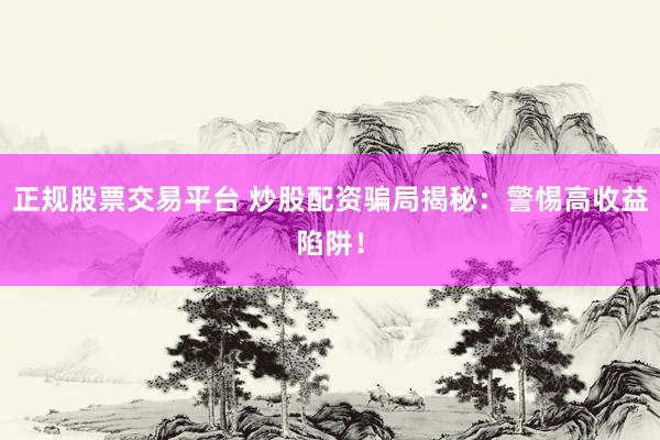 正规股票交易平台 炒股配资骗局揭秘：警惕高收益陷阱！