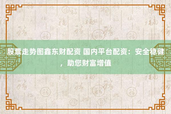 股票走势图鑫东财配资 国内平台配资：安全稳健，助您财富增值