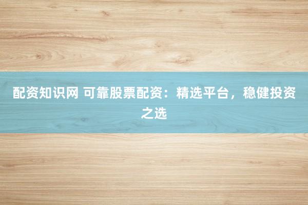 配资知识网 可靠股票配资：精选平台，稳健投资之选
