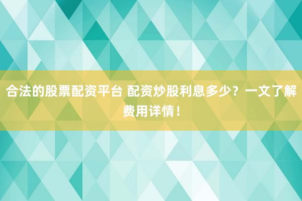 合法的股票配资平台 配资炒股利息多少？一文了解费用详情！
