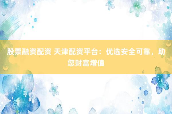股票融资配资 天津配资平台：优选安全可靠，助您财富增值