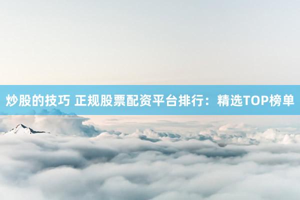 炒股的技巧 正规股票配资平台排行：精选TOP榜单