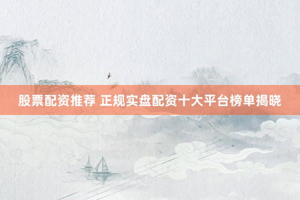 股票配资推荐 正规实盘配资十大平台榜单揭晓