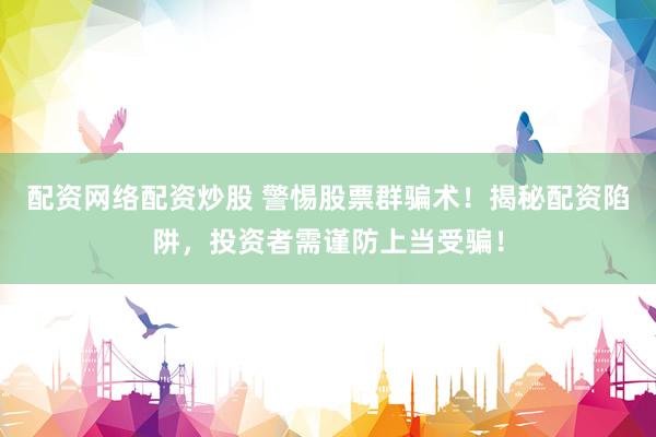 配资网络配资炒股 警惕股票群骗术！揭秘配资陷阱，投资者需谨防上当受骗！