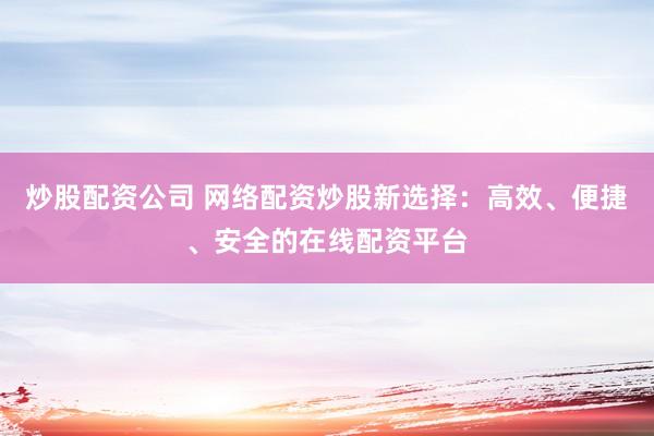 炒股配资公司 网络配资炒股新选择：高效、便捷、安全的在线配资平台