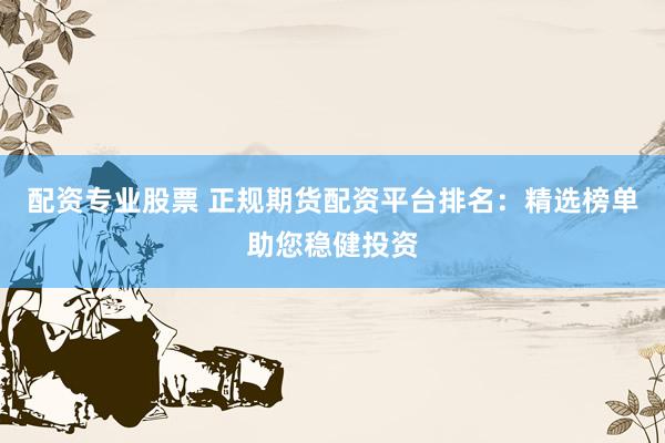 配资专业股票 正规期货配资平台排名：精选榜单助您稳健投资
