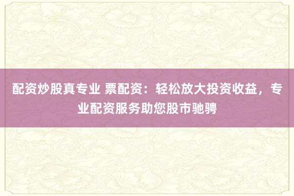 配资炒股真专业 票配资：轻松放大投资收益，专业配资服务助您股市驰骋