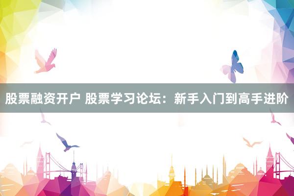股票融资开户 股票学习论坛：新手入门到高手进阶
