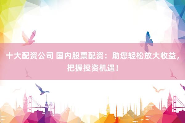 十大配资公司 国内股票配资：助您轻松放大收益，把握投资机遇！