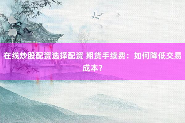 在线炒股配资选择配资 期货手续费：如何降低交易成本？