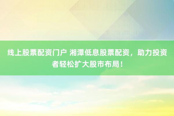线上股票配资门户 湘潭低息股票配资，助力投资者轻松扩大股市布局！