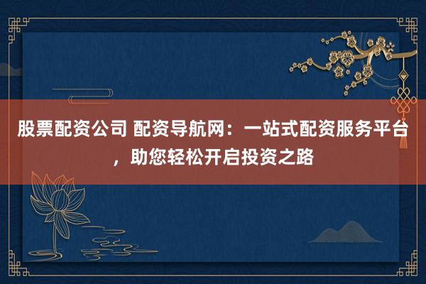 股票配资公司 配资导航网：一站式配资服务平台，助您轻松开启投资之路