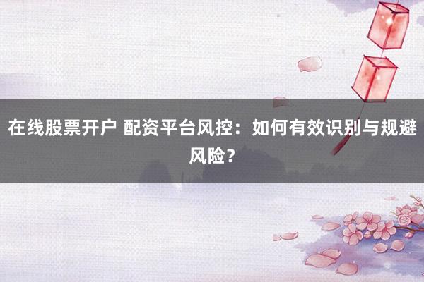 在线股票开户 配资平台风控：如何有效识别与规避风险？