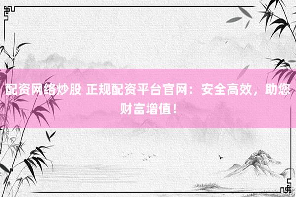 配资网络炒股 正规配资平台官网：安全高效，助您财富增值！