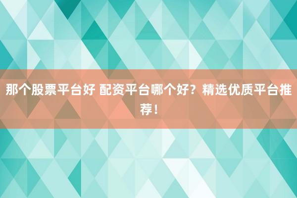 那个股票平台好 配资平台哪个好？精选优质平台推荐！