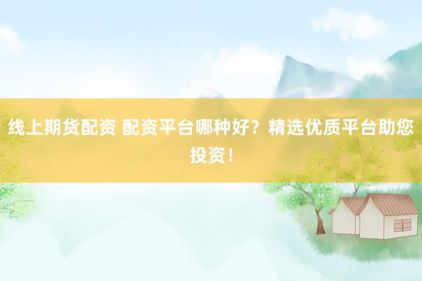 线上期货配资 配资平台哪种好？精选优质平台助您投资！