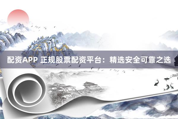 配资APP 正规股票配资平台：精选安全可靠之选