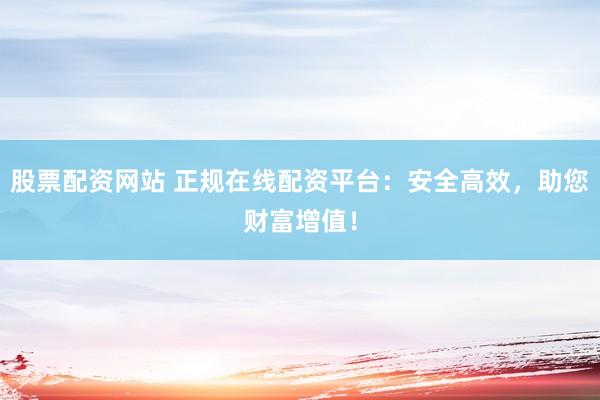 股票配资网站 正规在线配资平台：安全高效，助您财富增值！