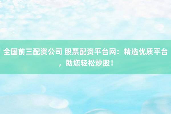 全国前三配资公司 股票配资平台网：精选优质平台，助您轻松炒股！