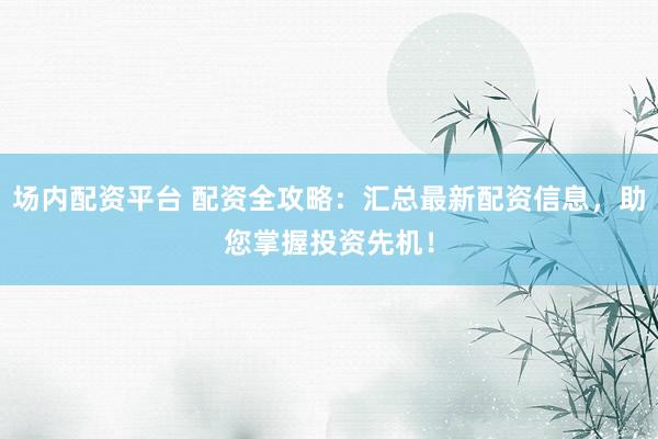 场内配资平台 配资全攻略：汇总最新配资信息，助您掌握投资先机！