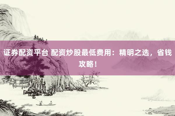 证券配资平台 配资炒股最低费用：精明之选，省钱攻略！