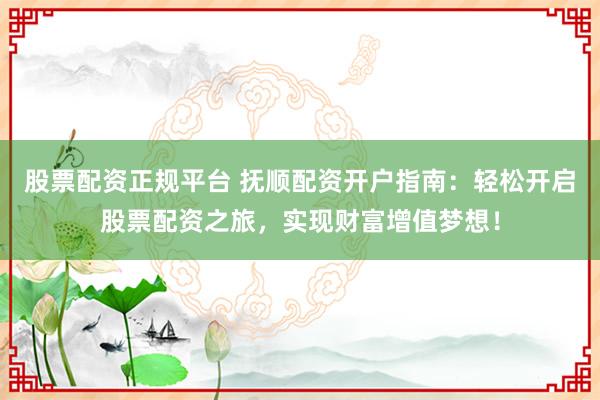 股票配资正规平台 抚顺配资开户指南：轻松开启股票配资之旅，实现财富增值梦想！