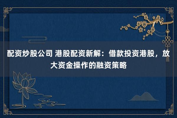 配资炒股公司 港股配资新解：借款投资港股，放大资金操作的融资策略