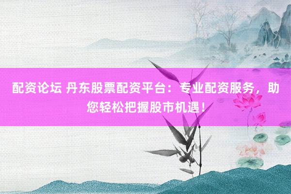 配资论坛 丹东股票配资平台：专业配资服务，助您轻松把握股市机遇！