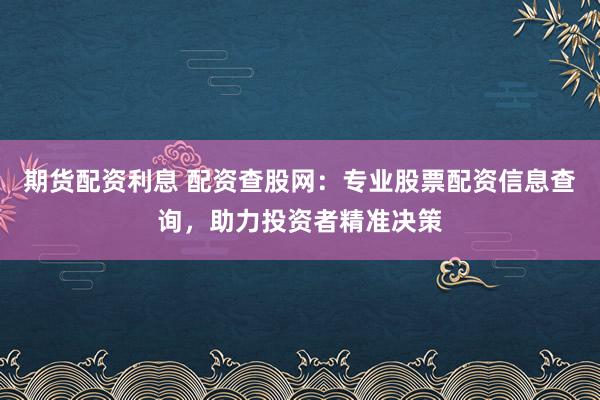 期货配资利息 配资查股网：专业股票配资信息查询，助力投资者精准决策