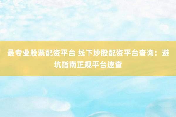 最专业股票配资平台 线下炒股配资平台查询：避坑指南正规平台速查