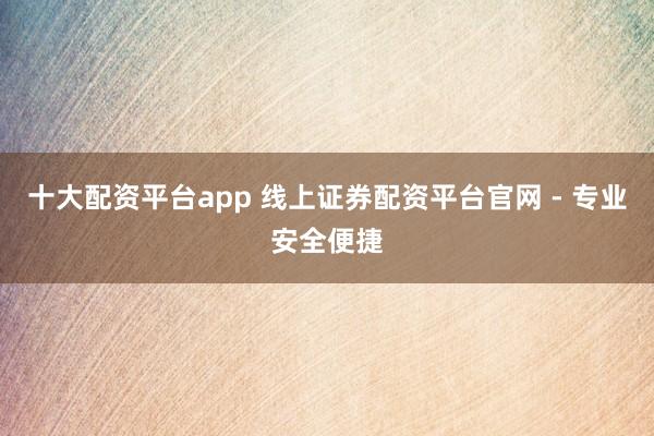 十大配资平台app 线上证券配资平台官网 - 专业安全便捷